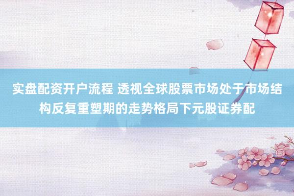 实盘配资开户流程 透视全球股票市场处于市场结构反复重塑期的走势格局下元股证券配