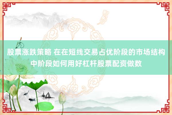 股票涨跌策略 在在短线交易占优阶段的市场结构中阶段如何用好杠杆股票配资做数