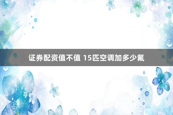 证券配资值不值 15匹空调加多少氟