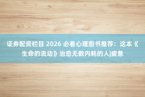 证券配资栏目 2026 必看心理图书推荐：这本《生命的流动》治愈无数内耗的人|疲惫
