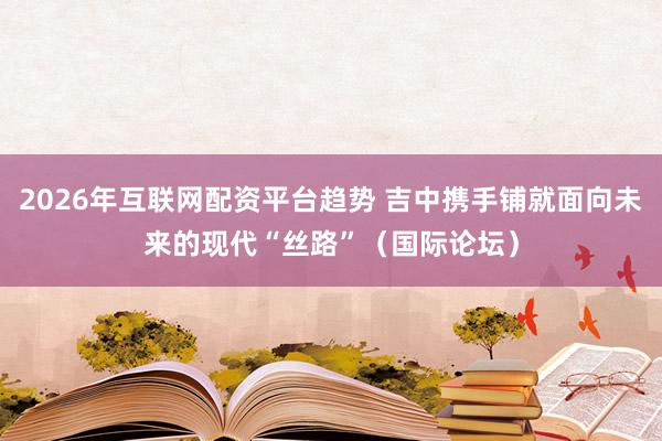 2026年互联网配资平台趋势 吉中携手铺就面向未来的现代“丝路”（国际论坛）