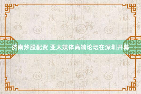 济南炒股配资 亚太媒体高端论坛在深圳开幕