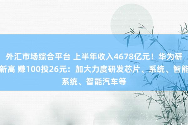 外汇市场综合平台 上半年收入4678亿元！华为研发费创新高 赚100投26元：加大力度研发芯片、系统、智能汽车等