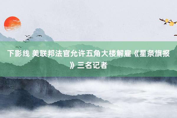下影线 美联邦法官允许五角大楼解雇《星条旗报》三名记者