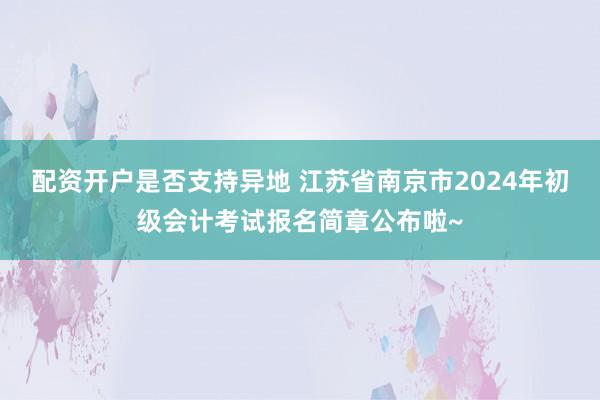 配资开户是否支持异地 江苏省南京市2024年初级会计考试报名简章公布啦~