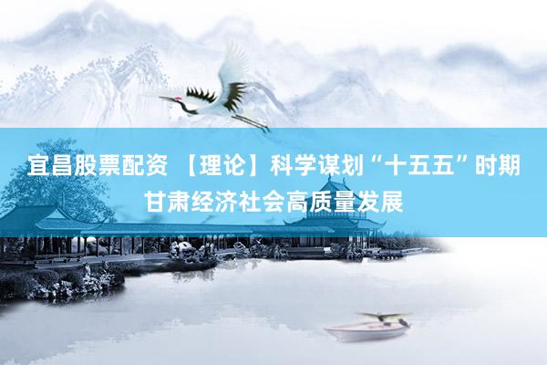 宜昌股票配资 【理论】科学谋划“十五五”时期甘肃经济社会高质量发展