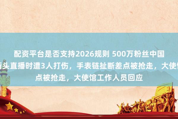 配资平台是否支持2026规则 500万粉丝中国博主称在伦敦街头直播时遭3人打伤，手表链扯断差点被抢走，大使馆工作人员回应