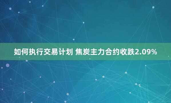 如何执行交易计划 焦炭主力合约收跌2.09%