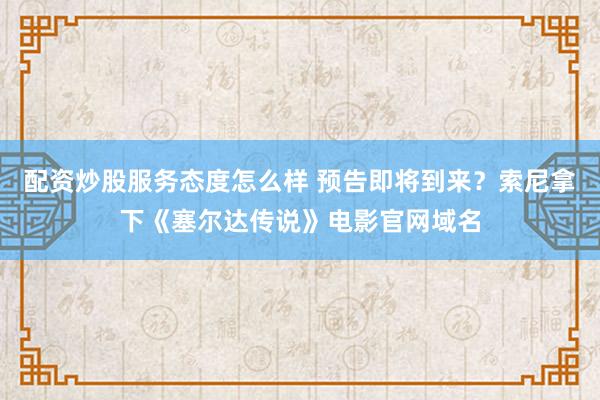 配资炒股服务态度怎么样 预告即将到来？索尼拿下《塞尔达传说》电影官网域名