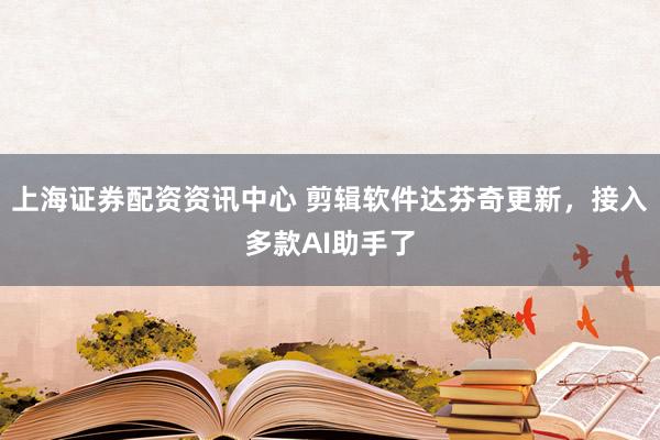 上海证券配资资讯中心 剪辑软件达芬奇更新，接入多款AI助手了