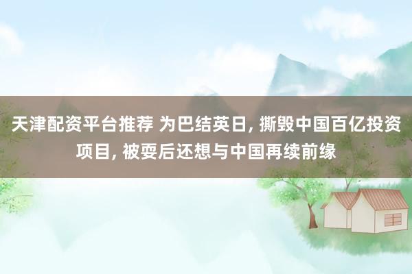 天津配资平台推荐 为巴结英日, 撕毁中国百亿投资项目, 被耍后还想与中国再续前缘