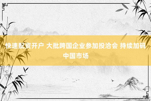 快速配资开户 大批跨国企业参加投洽会 持续加码中国市场
