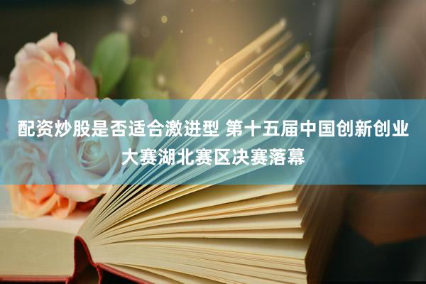 配资炒股是否适合激进型 第十五届中国创新创业大赛湖北赛区决赛落幕