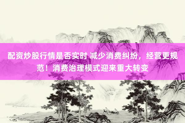 配资炒股行情是否实时 减少消费纠纷，经营更规范！消费治理模式迎来重大转变