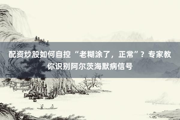 配资炒股如何自控 “老糊涂了，正常”？专家教你识别阿尔茨海默病信号