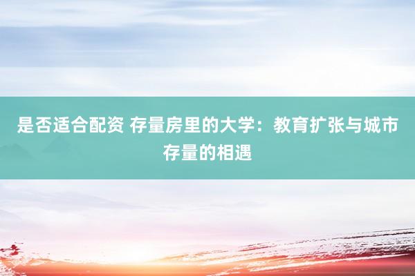 是否适合配资 存量房里的大学：教育扩张与城市存量的相遇