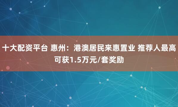 十大配资平台 惠州：港澳居民来惠置业 推荐人最高可获1.5万元/套奖励