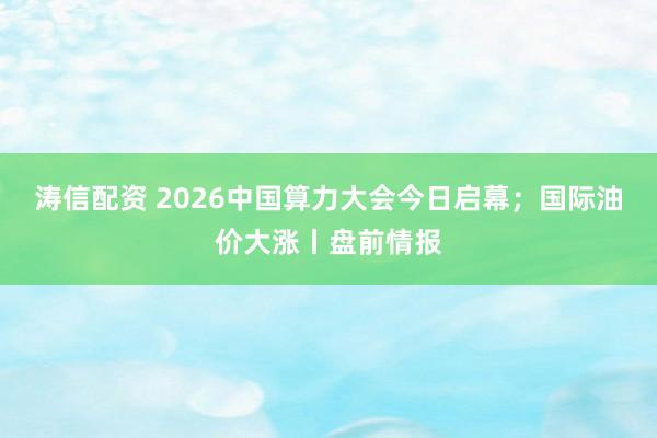 涛信配资 2026中国算力大会今日启幕；国际油价大涨丨盘前情报