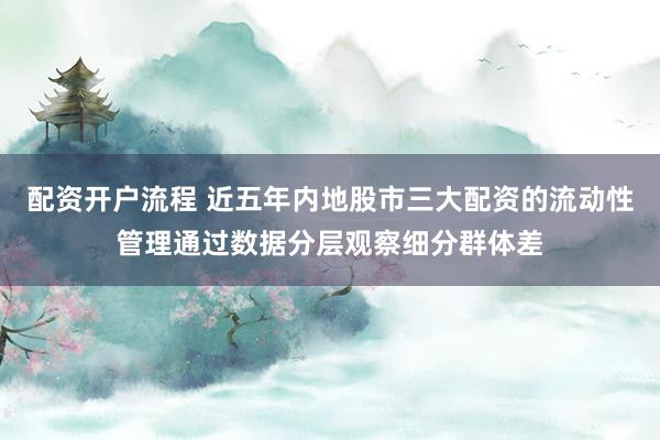 配资开户流程 近五年内地股市三大配资的流动性管理通过数据分层观察细分群体差