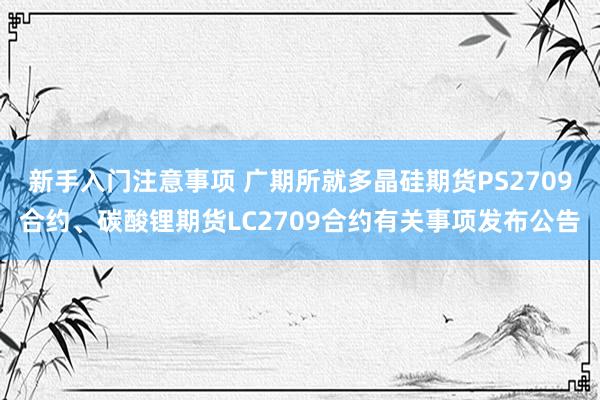 新手入门注意事项 广期所就多晶硅期货PS2709合约、碳酸锂期货LC2709合约有关事项发布公告