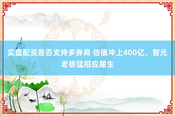 实盘配资是否支持多券商 估值冲上400亿，智元老板猛招应届生