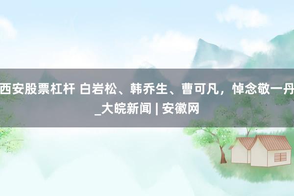 西安股票杠杆 白岩松、韩乔生、曹可凡，悼念敬一丹_大皖新闻 | 安徽网
