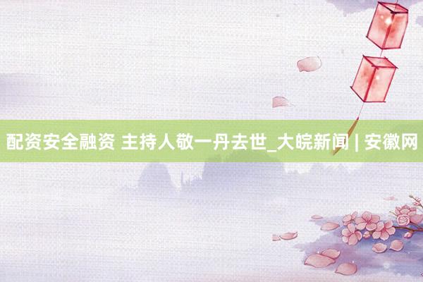 配资安全融资 主持人敬一丹去世_大皖新闻 | 安徽网