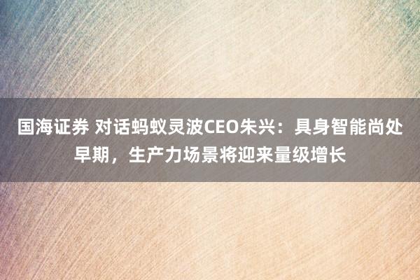 国海证券 对话蚂蚁灵波CEO朱兴：具身智能尚处早期，生产力场景将迎来量级增长