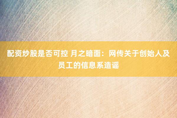 配资炒股是否可控 月之暗面：网传关于创始人及员工的信息系造谣