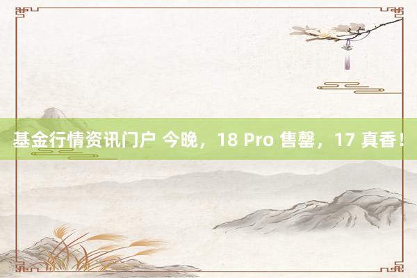 基金行情资讯门户 今晚，18 Pro 售罄，17 真香！