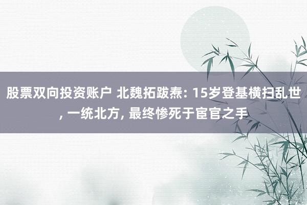 股票双向投资账户 北魏拓跋焘: 15岁登基横扫乱世, 一统北方, 最终惨死于宦官之手