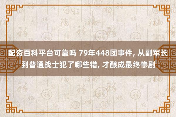 配资百科平台可靠吗 79年448团事件, 从副军长到普通战士犯了哪些错, 才酿成最终惨剧