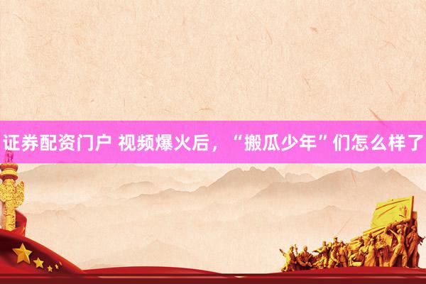 证券配资门户 视频爆火后，“搬瓜少年”们怎么样了
