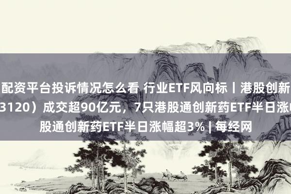 配资平台投诉情况怎么看 行业ETF风向标丨港股创新药ETF广发（513120）成交超90亿元，7只港股通创新药ETF半日涨幅超3% | 每经网