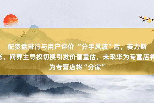配资盘排行与用户评价 “分手风波”后，赛力斯逆市上涨，问界主导权切换引发价值重估，未来华为专营店将“分家”