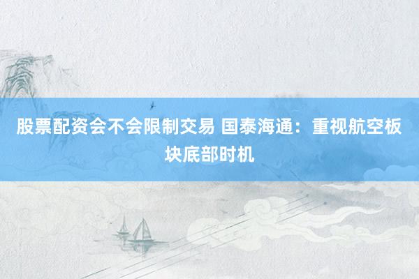 股票配资会不会限制交易 国泰海通：重视航空板块底部时机