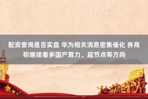 配资查询是否实盘 华为相关消息密集催化 券商称继续看多国产算力、超节点等方向