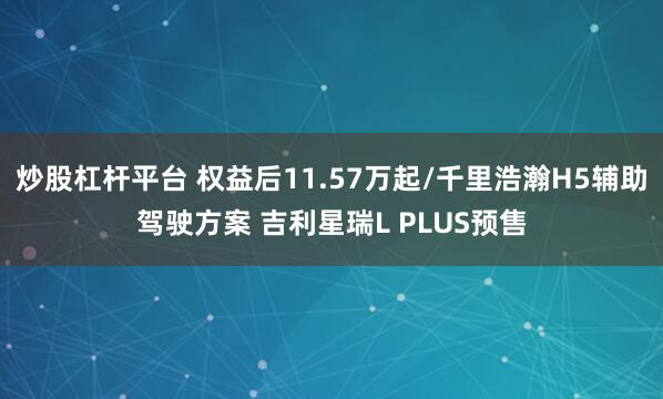 炒股杠杆平台 权益后11.57万起/千里浩瀚H5辅助驾驶方案 吉利星瑞L PLUS预售