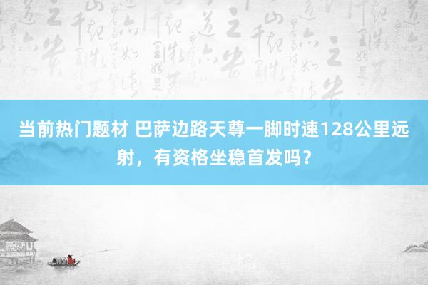 当前热门题材 巴萨边路天尊一脚时速128公里远射，有资格坐稳首发吗？