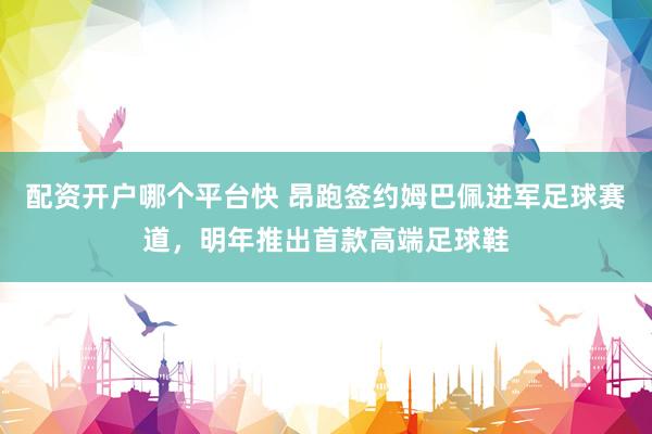 配资开户哪个平台快 昂跑签约姆巴佩进军足球赛道，明年推出首款高端足球鞋