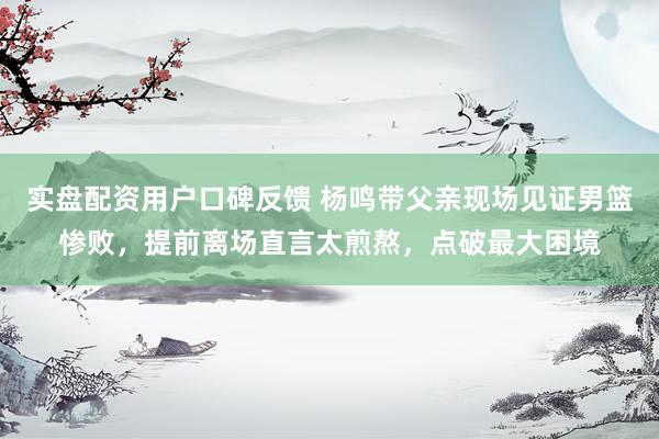 实盘配资用户口碑反馈 杨鸣带父亲现场见证男篮惨败，提前离场直言太煎熬，点破最大困境