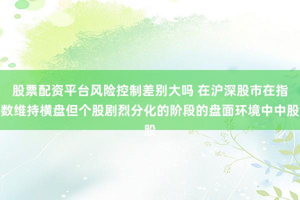 股票配资平台风险控制差别大吗 在沪深股市在指数维持横盘但个股剧烈分化的阶段的盘面环境中中股