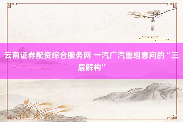 云南证券配资综合服务网 一汽广汽重组意向的“三层解构”