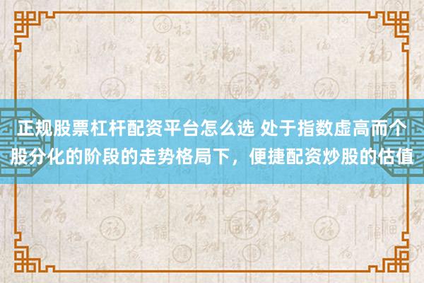 正规股票杠杆配资平台怎么选 处于指数虚高而个股分化的阶段的走势格局下，便捷配资炒股的估值