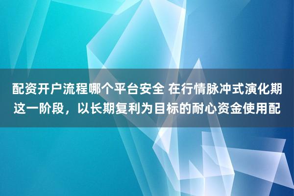 配资开户流程哪个平台安全 在行情脉冲式演化期这一阶段，以长期复利为目标的耐心资金使用配