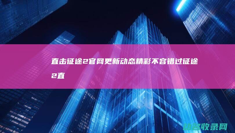 直击征途2官网更新动态 精彩不容错过 (征途2直播)