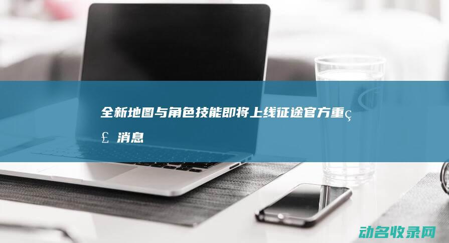 全新地图与角色技能即将上线 征途官方重磅消息 (全新地图与角色对比)