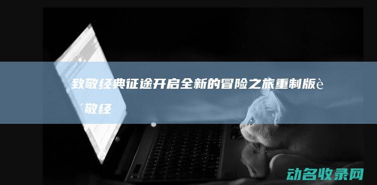 致敬经典 征途 开启全新的冒险之旅 重制版 (致敬经典征途的句子)