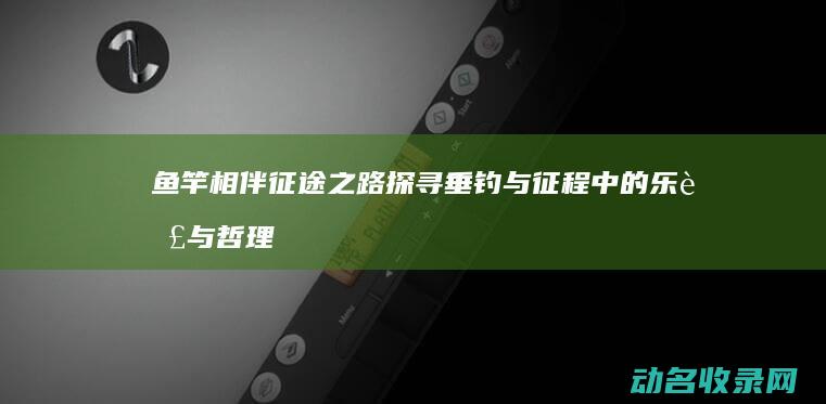 鱼竿相伴之路探寻垂钓与征程中的乐趣与哲理