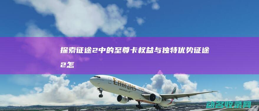 探索征途2中的至尊卡权益与独特优势 (征途2怎么开刺探)